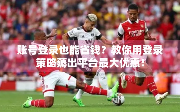 账号登录也能省钱？教你用登录策略薅出平台最大优惠！