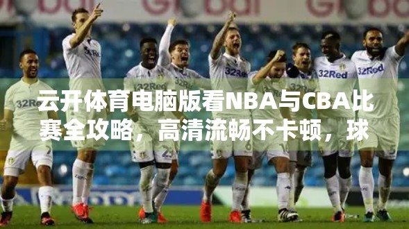 云开体育电脑版看NBA与CBA比赛全攻略，高清流畅不卡顿，球迷必备神器！