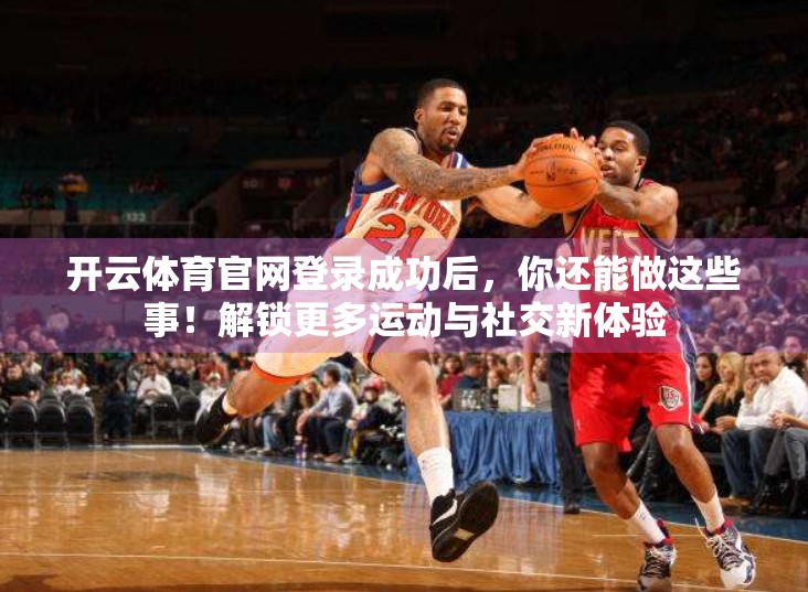 开云体育官网登录成功后，你还能做这些事！解锁更多运动与社交新体验